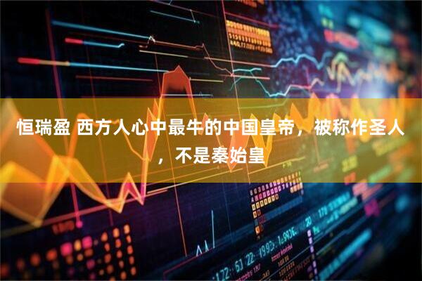 恒瑞盈 西方人心中最牛的中国皇帝，被称作圣人，不是秦始皇