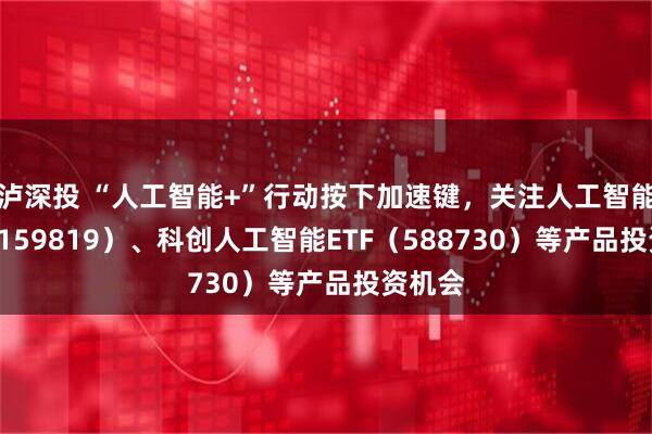 泸深投 “人工智能+”行动按下加速键，关注人工智能ETF（159819）、科创人工智能ETF（588730）等产品投资机会