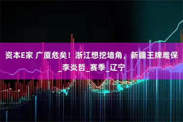 资本E家 广厦危矣！浙江想挖墙角，新疆王牌难保_李炎哲_赛季_辽宁