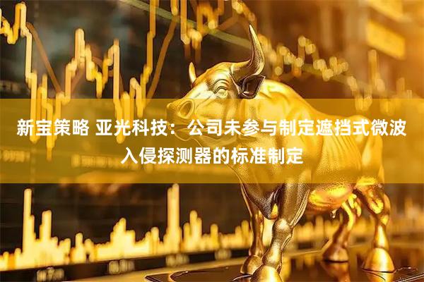 新宝策略 亚光科技：公司未参与制定遮挡式微波入侵探测器的标准制定