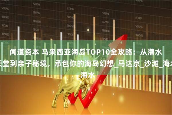 闻道资本 马来西亚海岛TOP10全攻略：从潜水天堂到亲子秘境，承包你的海岛幻想_马达京_沙滩_海水