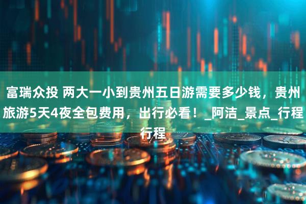 富瑞众投 两大一小到贵州五日游需要多少钱，贵州旅游5天4夜全包费用，出行必看！_阿洁_景点_行程