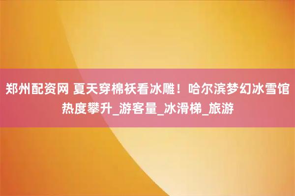 郑州配资网 夏天穿棉袄看冰雕！哈尔滨梦幻冰雪馆热度攀升_游客量_冰滑梯_旅游
