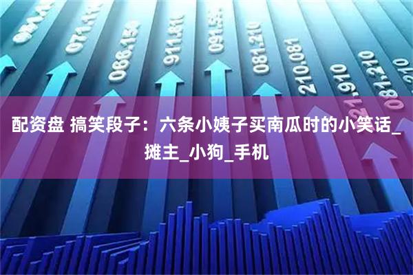配资盘 搞笑段子：六条小姨子买南瓜时的小笑话_摊主_小狗_手机