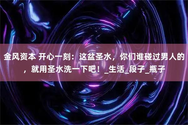 金风资本 开心一刻：这盆圣水，你们谁碰过男人的，就用圣水洗一下吧！_生活_段子_瓶子
