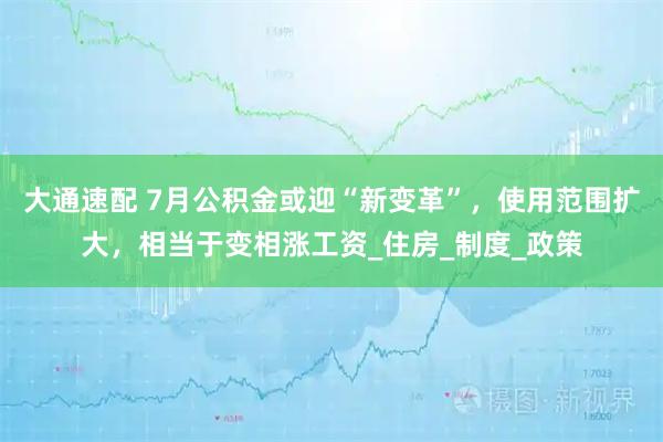 大通速配 7月公积金或迎“新变革”，使用范围扩大，相当于变相涨工资_住房_制度_政策