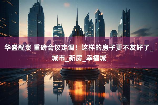 华盛配资 重磅会议定调！这样的房子更不友好了_城市_新房_幸福城