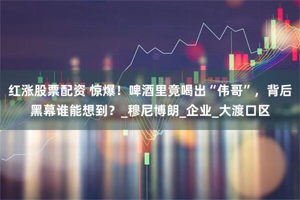 红涨股票配资 惊爆！啤酒里竟喝出“伟哥”，背后黑幕谁能想到？_穆尼博朗_企业_大渡口区