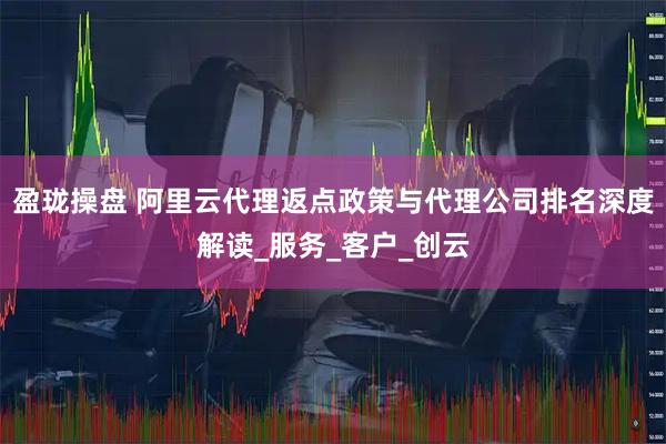 盈珑操盘 阿里云代理返点政策与代理公司排名深度解读_服务_客户_创云