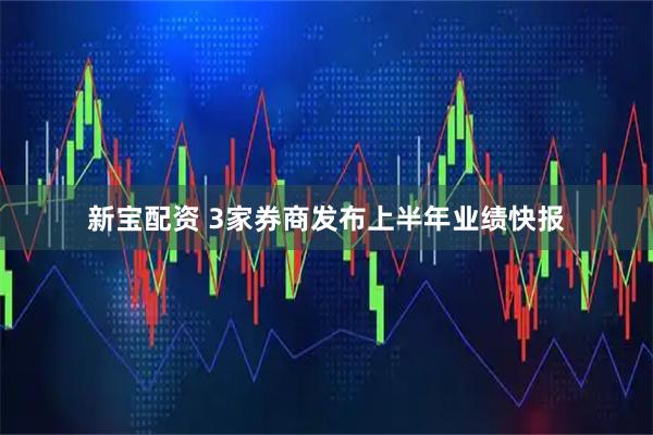 新宝配资 3家券商发布上半年业绩快报