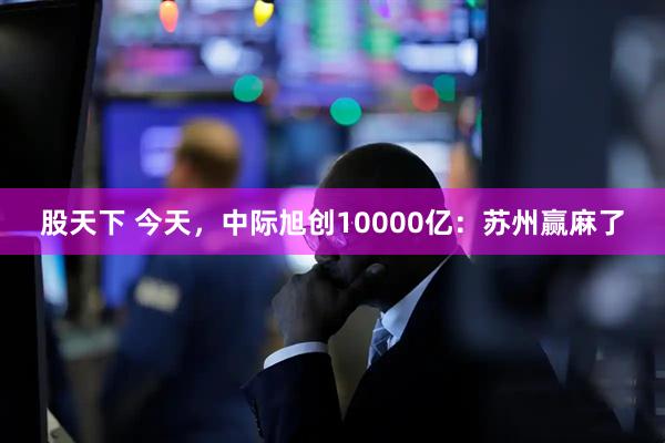 股天下 今天，中际旭创10000亿：苏州赢麻了