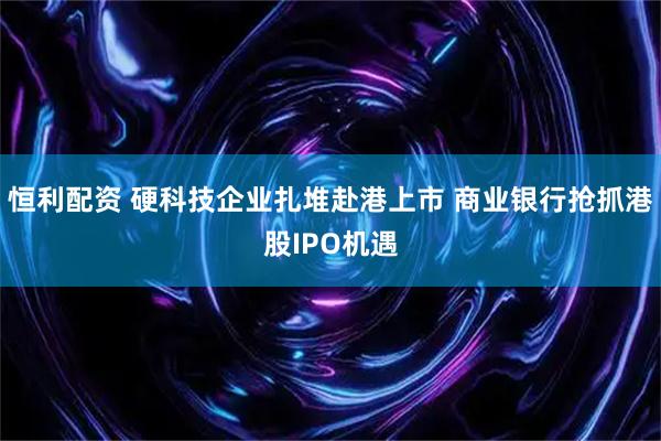 恒利配资 硬科技企业扎堆赴港上市 商业银行抢抓港股IPO机遇