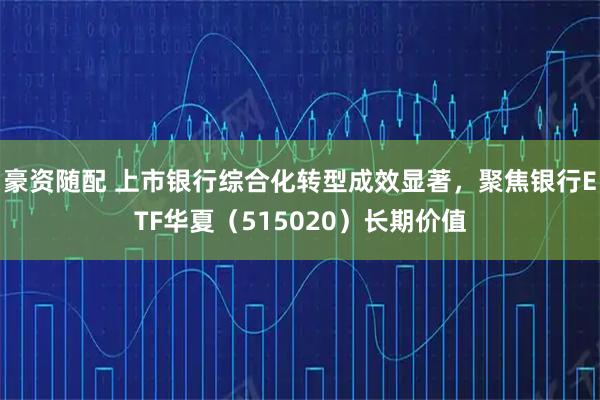 豪资随配 上市银行综合化转型成效显著，聚焦银行ETF华夏（515020）长期价值
