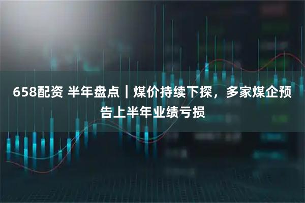 658配资 半年盘点｜煤价持续下探，多家煤企预告上半年业绩亏损