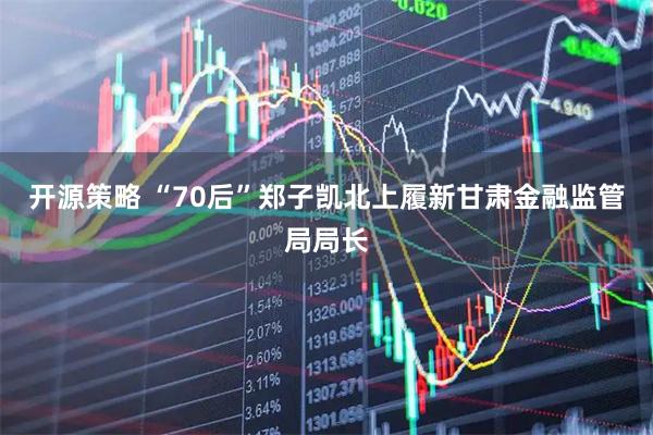 开源策略 “70后”郑子凯北上履新甘肃金融监管局局长
