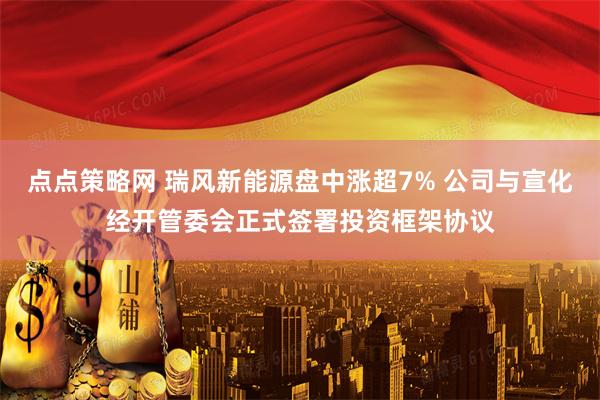 点点策略网 瑞风新能源盘中涨超7% 公司与宣化经开管委会正式签署投资框架协议