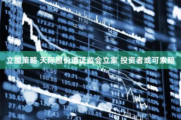 立盟策略 天际股份遭证监会立案 投资者或可索赔