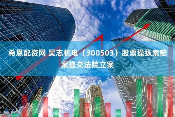 希恩配资网 昊志机电（300503）股票操纵索赔案提交法院立案