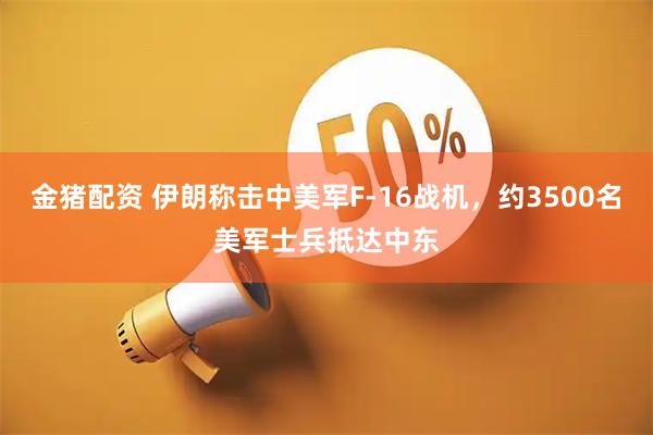 金猪配资 伊朗称击中美军F-16战机，约3500名美军士兵抵达中东