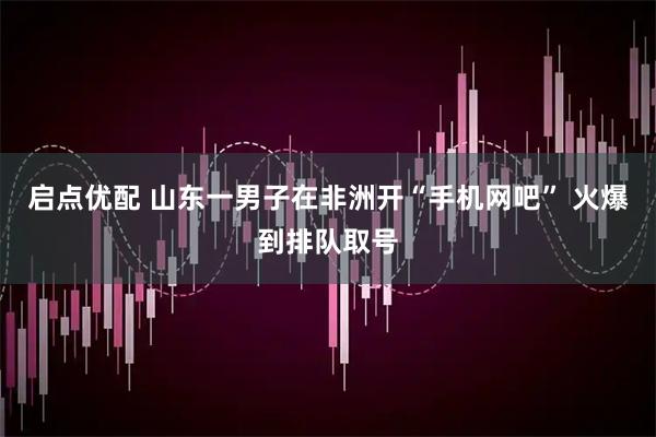 启点优配 山东一男子在非洲开“手机网吧” 火爆到排队取号