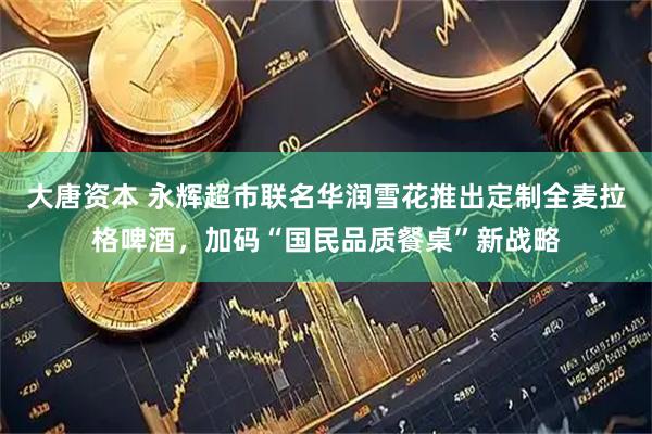 大唐资本 永辉超市联名华润雪花推出定制全麦拉格啤酒，加码“国民品质餐桌”新战略