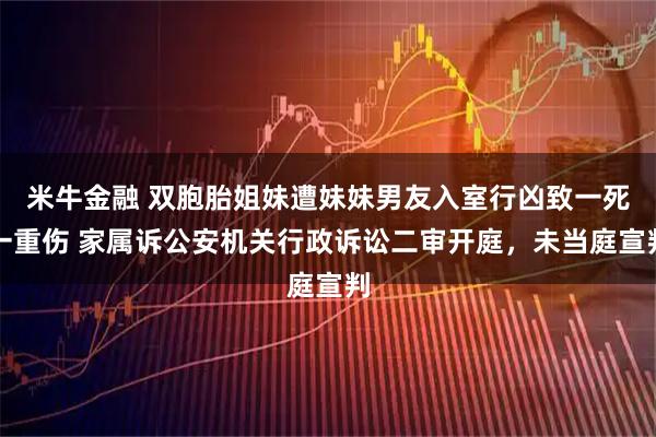 米牛金融 双胞胎姐妹遭妹妹男友入室行凶致一死一重伤 家属诉公安机关行政诉讼二审开庭，未当庭宣判