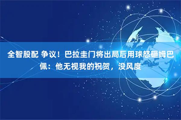 全智股配 争议！巴拉圭门将出局后用球怒砸姆巴佩：他无视我的祝贺，没风度