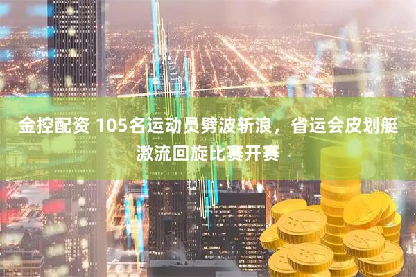 金控配资 105名运动员劈波斩浪，省运会皮划艇激流回旋比赛开赛