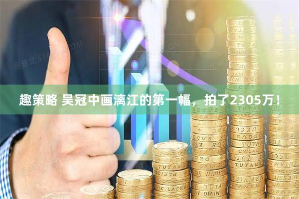 趣策略 吴冠中画漓江的第一幅，拍了2305万！