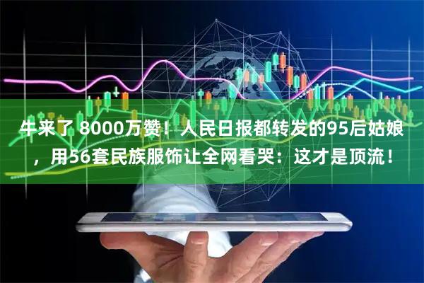 牛来了 8000万赞！人民日报都转发的95后姑娘，用56套民族服饰让全网看哭：这才是顶流！