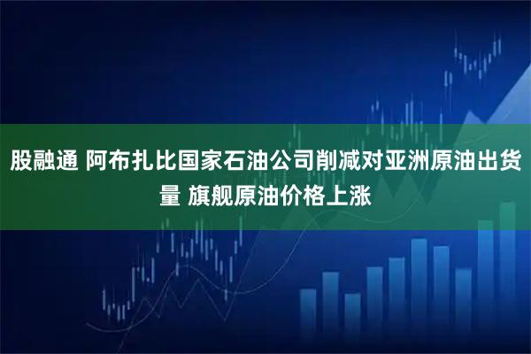 股融通 阿布扎比国家石油公司削减对亚洲原油出货量 旗舰原油价格上涨