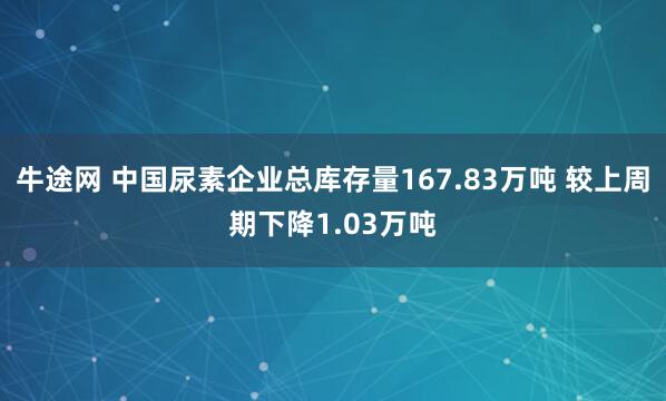 牛途网 中国尿素企业总库存量167.83万吨 较上周期下降1.03万吨