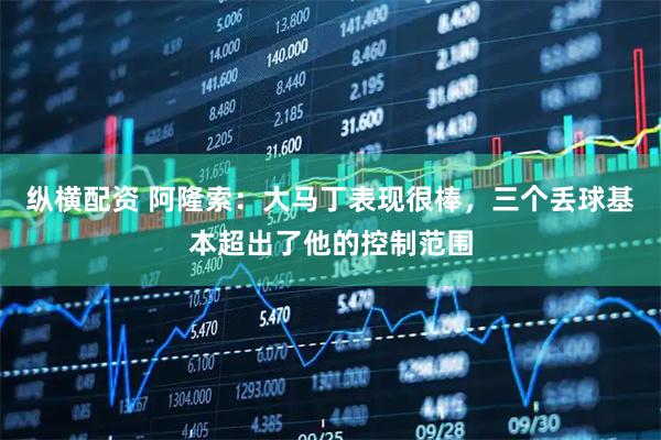 纵横配资 阿隆索：大马丁表现很棒，三个丢球基本超出了他的控制范围