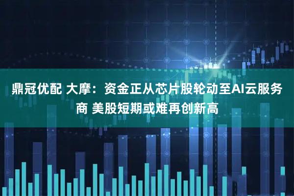 鼎冠优配 大摩：资金正从芯片股轮动至AI云服务商 美股短期或难再创新高